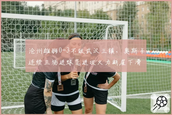 沧州雄狮0-3不敌武汉三镇，奥斯卡连续三场进球荒进攻火力断崖下滑？