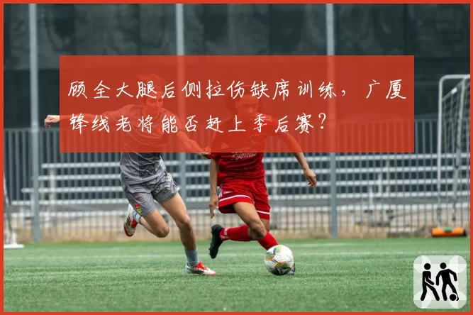 顾全大腿后侧拉伤缺席训练,广厦锋线老将能否赶上季后赛?