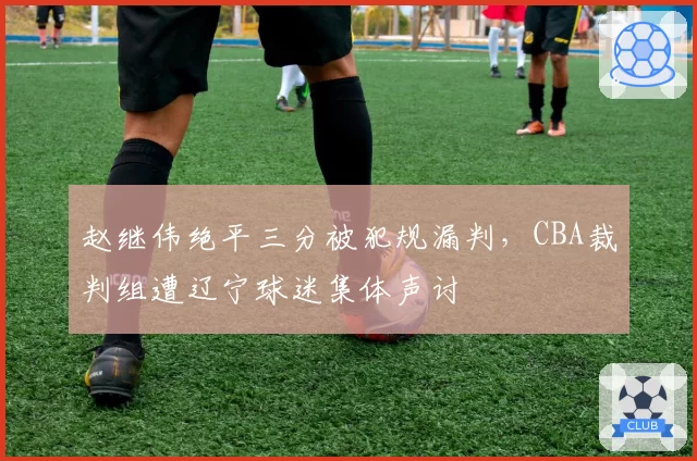赵继伟绝平三分被犯规漏判,CBA裁判组遭辽宁球迷集体声讨