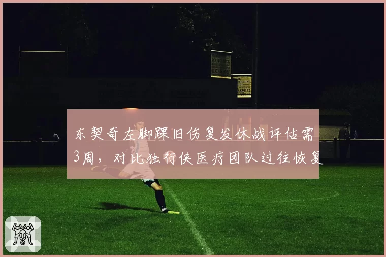 东契奇左脚踝旧伤复发休战评估需3周，对比独行侠医疗团队过往恢复方案更保守