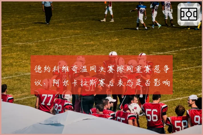 德约科维奇温网决赛擦网重赛惹争议,阿尔卡拉斯赛后表态是否影响判罚标准?