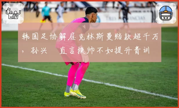 韩国足协解雇克林斯曼赔款超千万，孙兴慜直言换帅不如提升青训
