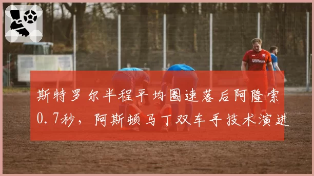 斯特罗尔半程平均圈速落后阿隆索0.7秒，阿斯顿马丁双车手技术演进路径分化