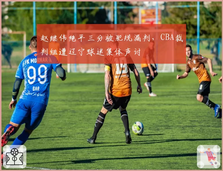 赵继伟绝平三分被犯规漏判，CBA裁判组遭辽宁球迷集体声讨