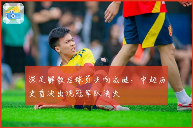 深足解散后球员去向成谜，中超历史首次出现冠军队消失