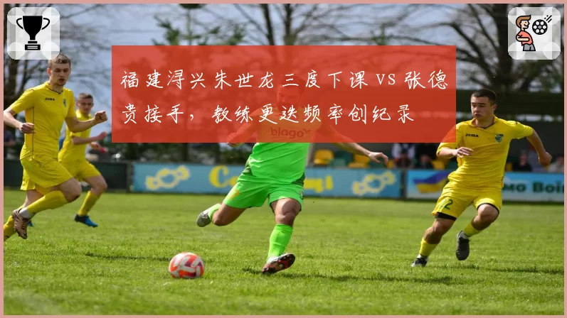福建浔兴朱世龙三度下课 vs 张德贵接手,教练更迭频率创纪录
