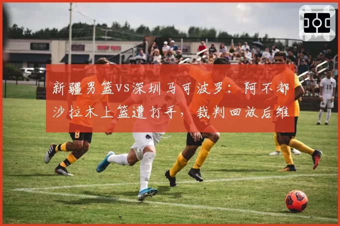 新疆男篮vs深圳马可波罗:阿不都沙拉木上篮遭打手,裁判回放后维持原判引嘘声