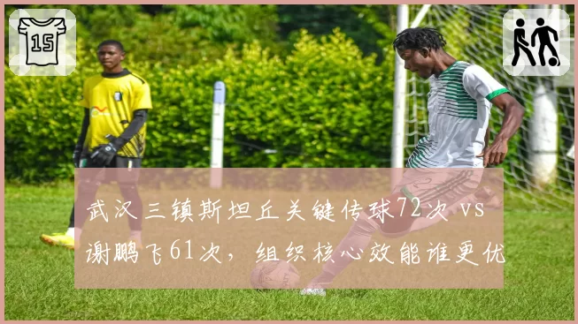 武汉三镇斯坦丘关键传球72次 vs 谢鹏飞61次,组织核心效能谁更优?