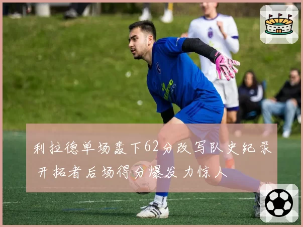 利拉德单场轰下62分改写队史纪录 开拓者后场得分爆发力惊人