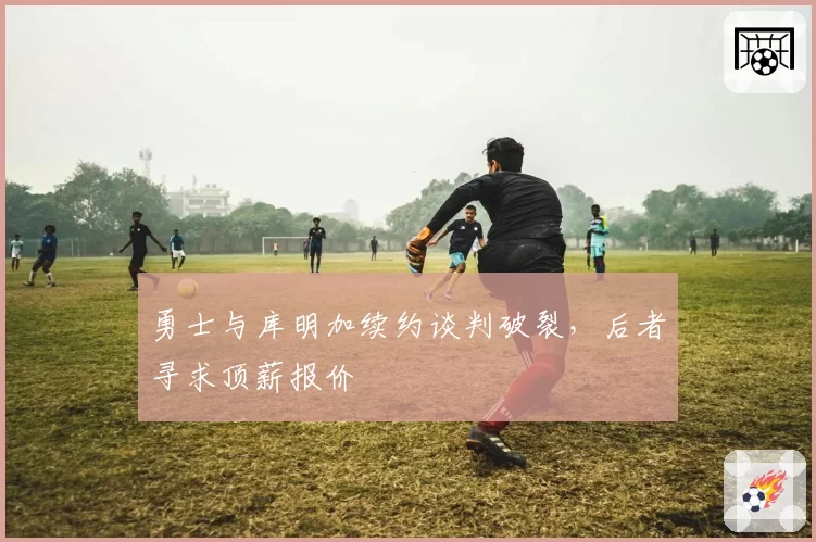 勇士与库明加续约谈判破裂,后者寻求顶薪报价