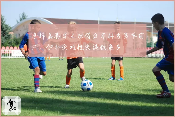 李梓嘉赛季主动得分率排名男单前三,但非受迫性失误数最多