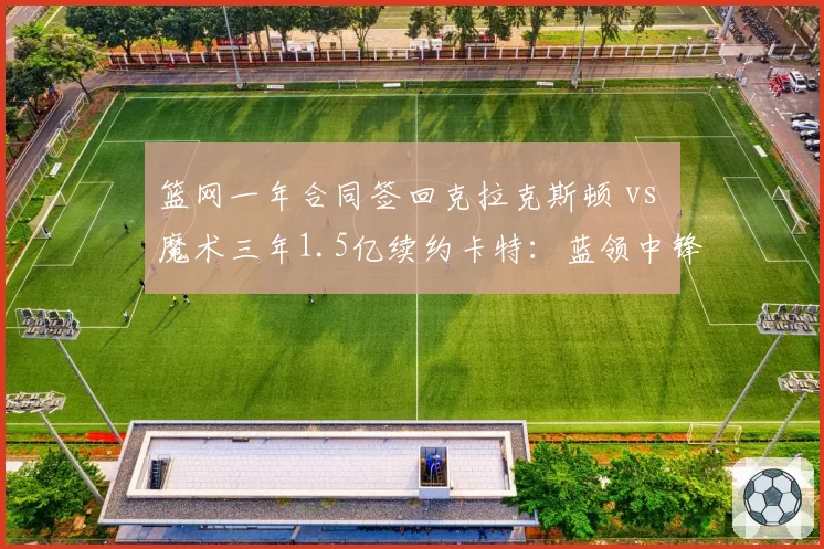 篮网一年合同签回克拉克斯顿 vs 魔术三年1.5亿续约卡特:蓝领中锋的市场价值对比