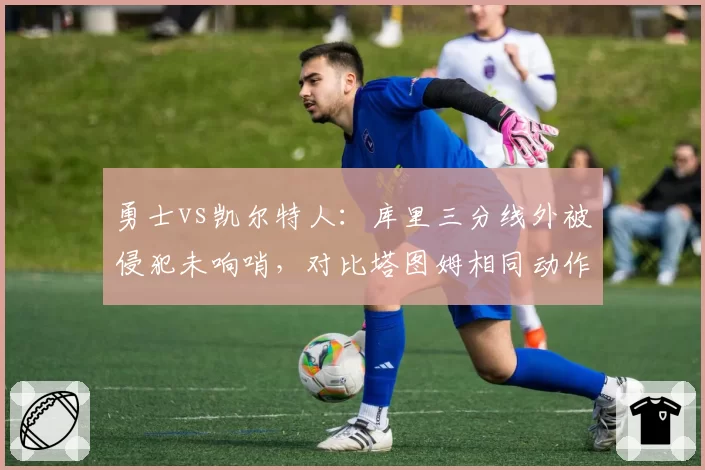 勇士vs凯尔特人：库里三分线外被侵犯未响哨，对比塔图姆相同动作获三次罚球