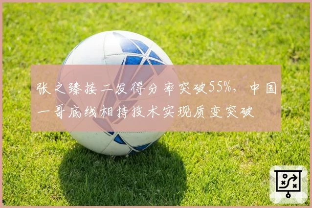 张之臻接二发得分率突破55%，中国一哥底线相持技术实现质变突破