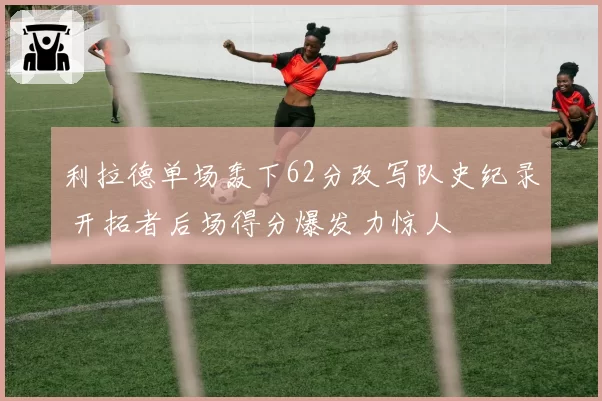 利拉德单场轰下62分改写队史纪录 开拓者后场得分爆发力惊人
