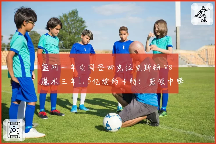 篮网一年合同签回克拉克斯顿 vs 魔术三年1.5亿续约卡特：蓝领中锋的市场价值对比