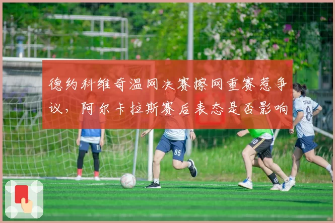德约科维奇温网决赛擦网重赛惹争议，阿尔卡拉斯赛后表态是否影响判罚标准？
