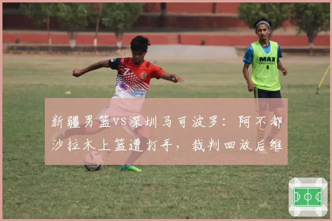 新疆男篮vs深圳马可波罗:阿不都沙拉木上篮遭打手,裁判回放后维持原判引嘘声