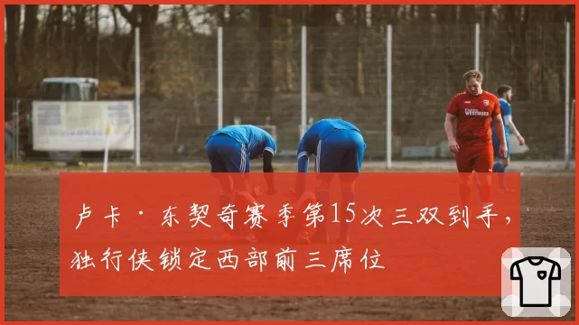 卢卡·东契奇赛季第15次三双到手,独行侠锁定西部前三席位