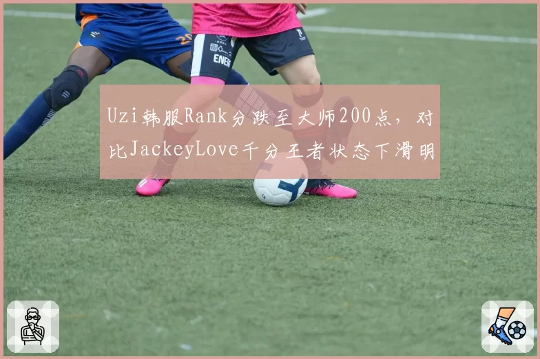 Uzi韩服Rank分跌至大师200点，对比JackeyLove千分王者状态下滑明显