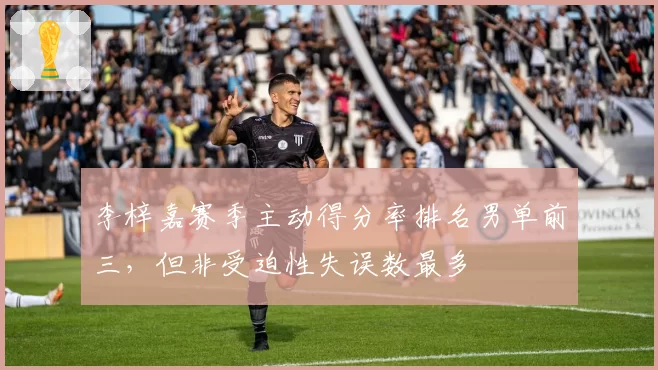 李梓嘉赛季主动得分率排名男单前三，但非受迫性失误数最多