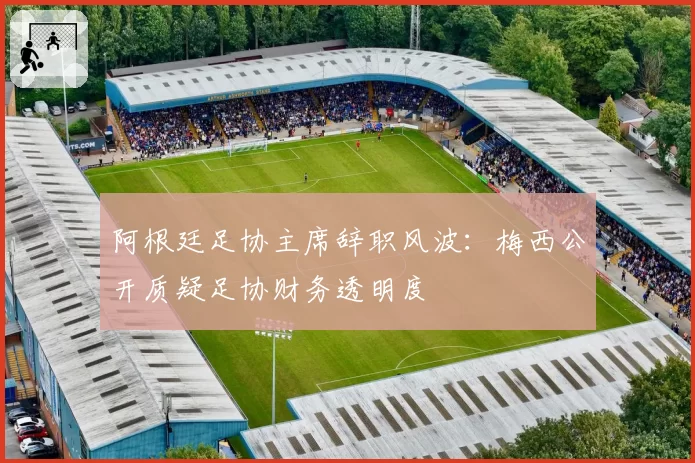 阿根廷足协主席辞职风波：梅西公开质疑足协财务透明度