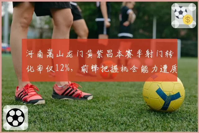河南嵩山龙门黄紫昌本赛季射门转化率仅12%，前锋把握机会能力遭质疑