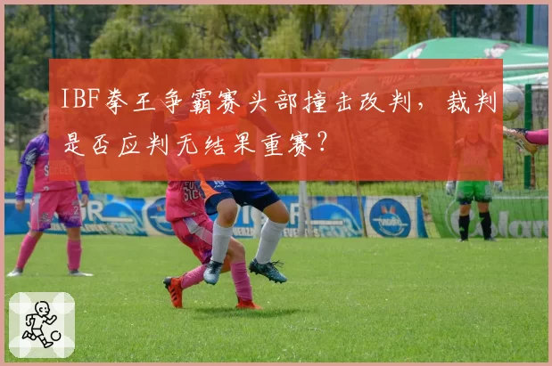 IBF拳王争霸赛头部撞击改判,裁判是否应判无结果重赛?