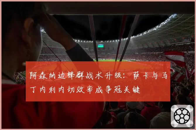 阿森纳边锋群战术升级:萨卡与马丁内利内切效率成争冠关键