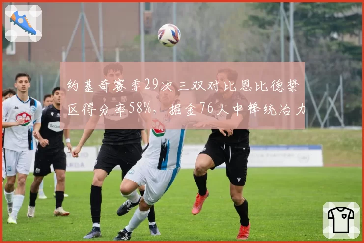 约基奇赛季29次三双对比恩比德禁区得分率58%，掘金76人中锋统治力路径分化