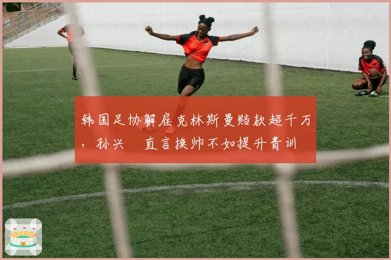韩国足协解雇克林斯曼赔款超千万，孙兴慜直言换帅不如提升青训