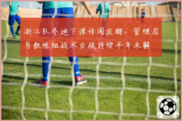 浙江队乔迪下课传闻发酵,管理层与教练组战术分歧持续半年未解