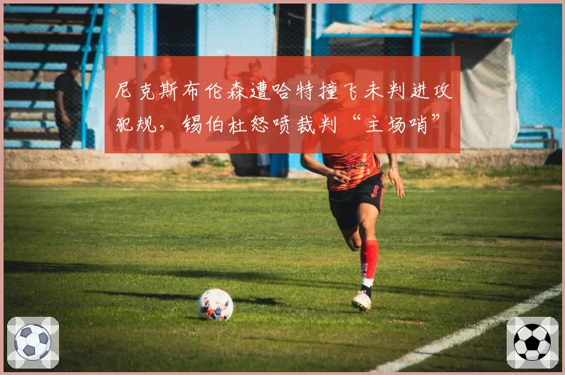 尼克斯布伦森遭哈特撞飞未判进攻犯规，锡伯杜怒喷裁判“主场哨”