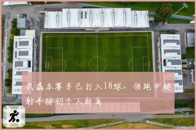 武磊本赛季已打入18球，领跑中超射手榜创个人新高