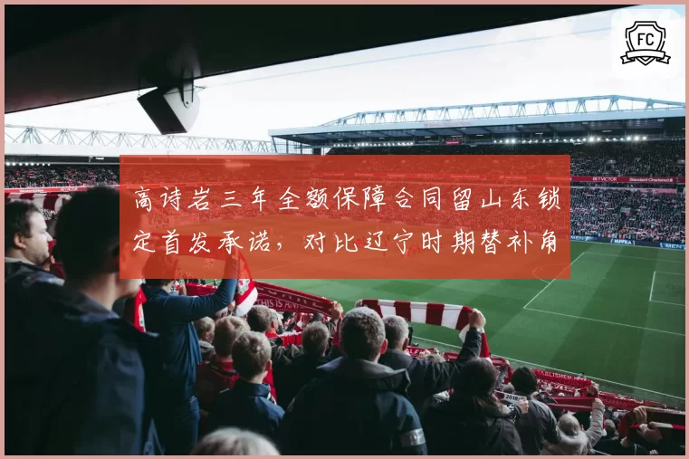 高诗岩三年全额保障合同留山东锁定首发承诺,对比辽宁时期替补角色交易后身价暴涨三倍
