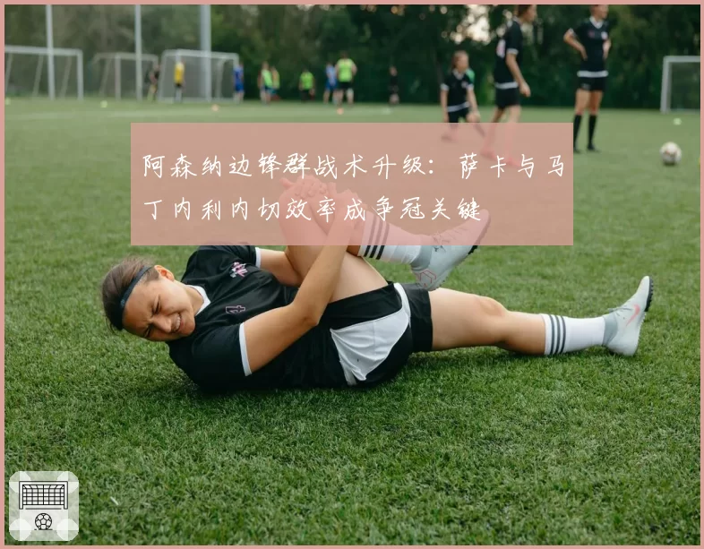 阿森纳边锋群战术升级:萨卡与马丁内利内切效率成争冠关键