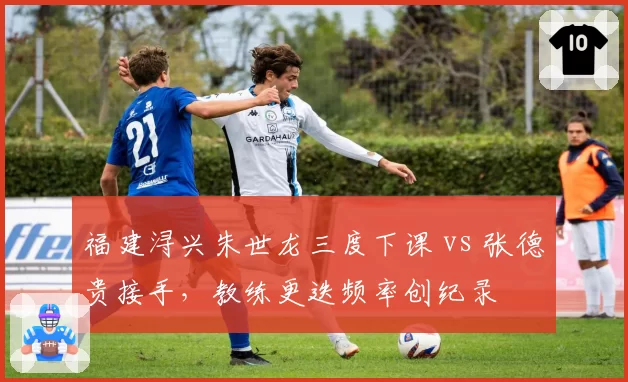 福建浔兴朱世龙三度下课 vs 张德贵接手，教练更迭频率创纪录