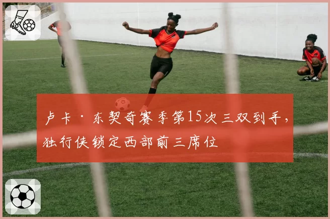 卢卡·东契奇赛季第15次三双到手，独行侠锁定西部前三席位