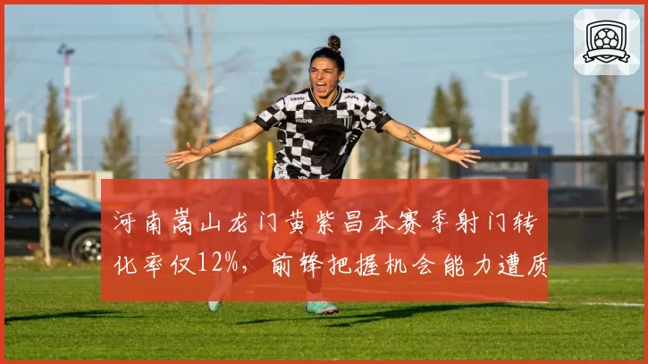 河南嵩山龙门黄紫昌本赛季射门转化率仅12%，前锋把握机会能力遭质疑